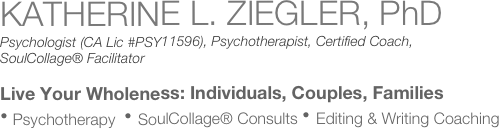 KATHERINE L. ZIEGLER, PhD
Psychologist (CA Lic #PSY11596), Psychotherapist, Certified Coach,
SoulCollage® Facilitator
Live Your Wholeness: Individuals, Couples, Families
⦁ Psychotherapy  ⦁ SoulCollage® Consults ⦁ Editing & Writing Coaching