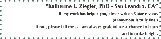 “Katherine L. Ziegler, PhD - San Leandro, CA”
If  my work has helped you, please write a 5-star review. 
(Anonymous is truly fine.)
If not, please tell me -- I am always grateful for a chance to learn
and to make it right.