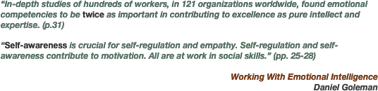 “In-depth studies of hundreds of workers, in 121 organizations worldwide, found emotional competencies to be twice as important in contributing to excellence as pure intellect and expertise. (p.31)

“Self-awareness is crucial for self-regulation and empathy. Self-regulation and self-awareness contribute to motivation. All are at work in social skills.” (pp. 25-28)

Working With Emotional Intelligence
 Daniel Goleman