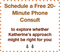 Schedule a Free 20-Minute Phone Consult

to explore whether Katherine’s approach might be right for you:
⬇ ⬇